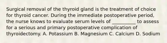 Surgical removal of the thyroid gland is the treatment of choice for thyroid cancer. During the immediate postoperative period, the nurse knows to evaluate serum levels of __________ to assess for a serious and primary postoperative complication of thyroidectomy. A. Potassium B. Magnesium C. Calcium D. Sodium