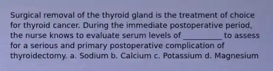 Surgical removal of the thyroid gland is the treatment of choice for thyroid cancer. During the immediate postoperative period, the nurse knows to evaluate serum levels of __________ to assess for a serious and primary postoperative complication of thyroidectomy. a. Sodium b. Calcium c. Potassium d. Magnesium