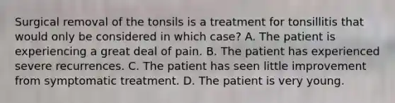 Surgical removal of the tonsils is a treatment for tonsillitis that would only be considered in which​ case? A. The patient is experiencing a great deal of pain. B. The patient has experienced severe recurrences. C. The patient has seen little improvement from symptomatic treatment. D. The patient is very young.