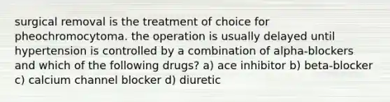 surgical removal is the treatment of choice for pheochromocytoma. the operation is usually delayed until hypertension is controlled by a combination of alpha-blockers and which of the following drugs? a) ace inhibitor b) beta-blocker c) calcium channel blocker d) diuretic