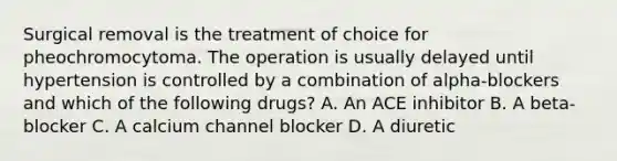 Surgical removal is the treatment of choice for pheochromocytoma. The operation is usually delayed until hypertension is controlled by a combination of alpha-blockers and which of the following drugs? A. An ACE inhibitor B. A beta-blocker C. A calcium channel blocker D. A diuretic