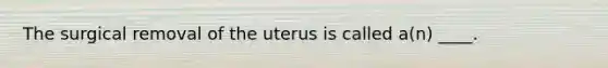 The surgical removal of the uterus is called a(n) ____.