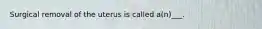 Surgical removal of the uterus is called a(n)___.