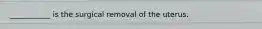 ___________ is the surgical removal of the uterus.