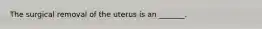 The surgical removal of the uterus is an _______.