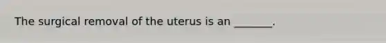 The surgical removal of the uterus is an _______.