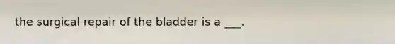 the surgical repair of the bladder is a ___.