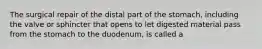 The surgical repair of the distal part of the stomach, including the valve or sphincter that opens to let digested material pass from the stomach to the duodenum, is called a