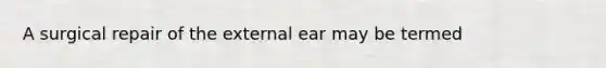 A surgical repair of the external ear may be termed