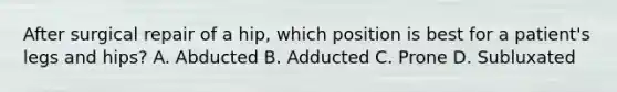 After surgical repair of a hip, which position is best for a patient's legs and hips? A. Abducted B. Adducted C. Prone D. Subluxated