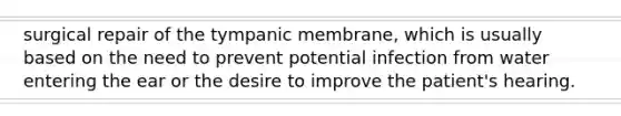 surgical repair of the tympanic membrane, which is usually based on the need to prevent potential infection from water entering the ear or the desire to improve the patient's hearing.