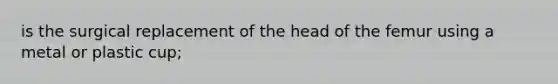 is the surgical replacement of the head of the femur using a metal or plastic cup;