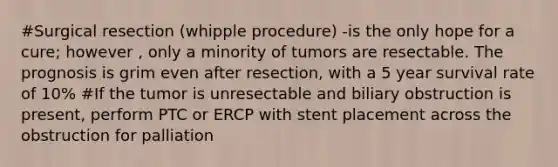 #Surgical resection (whipple procedure) -is the only hope for a cure; however , only a minority of tumors are resectable. The prognosis is grim even after resection, with a 5 year survival rate of 10% #If the tumor is unresectable and biliary obstruction is present, perform PTC or ERCP with stent placement across the obstruction for palliation