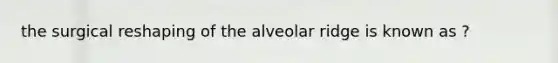 the surgical reshaping of the alveolar ridge is known as ?