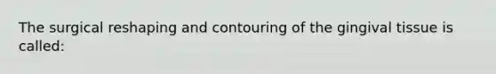 The surgical reshaping and contouring of the gingival tissue is called: