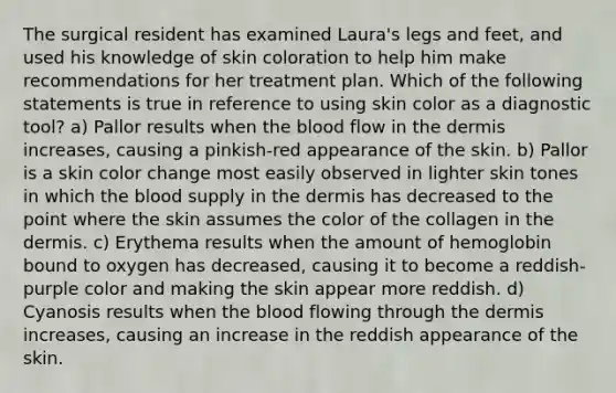 The surgical resident has examined Laura's legs and feet, and used his knowledge of skin coloration to help him make recommendations for her treatment plan. Which of the following statements is true in reference to using skin color as a diagnostic tool? a) Pallor results when the blood flow in the dermis increases, causing a pinkish-red appearance of the skin. b) Pallor is a skin color change most easily observed in lighter skin tones in which the blood supply in the dermis has decreased to the point where the skin assumes the color of the collagen in the dermis. c) Erythema results when the amount of hemoglobin bound to oxygen has decreased, causing it to become a reddish-purple color and making the skin appear more reddish. d) Cyanosis results when the blood flowing through the dermis increases, causing an increase in the reddish appearance of the skin.