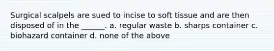 Surgical scalpels are sued to incise to soft tissue and are then disposed of in the ______. a. regular waste b. sharps container c. biohazard container d. none of the above