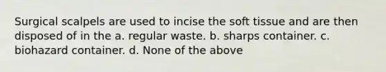 Surgical scalpels are used to incise the soft tissue and are then disposed of in the a. regular waste. b. sharps container. c. biohazard container. d. None of the above