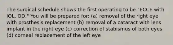 The surgical schedule shows the first operating to be "ECCE with IOL, OD." You will be prepared for: (a) removal of the right eye with prosthesis replacement (b) removal of a cataract with lens implant in the right eye (c) correction of stabismus of both eyes (d) corneal replacement of the left eye