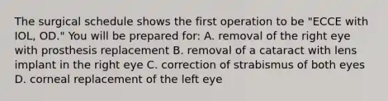 The surgical schedule shows the first operation to be "ECCE with IOL, OD." You will be prepared for: A. removal of the right eye with prosthesis replacement B. removal of a cataract with lens implant in the right eye C. correction of strabismus of both eyes D. corneal replacement of the left eye