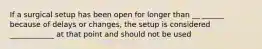 If a surgical setup has been open for longer than __ ______ because of delays or changes, the setup is considered ____________ at that point and should not be used