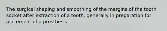 The surgical shaping and smoothing of the margins of the tooth socket after extraction of a tooth, generally in preparation for placement of a prosthesis.