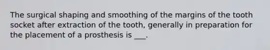 The surgical shaping and smoothing of the margins of the tooth socket after extraction of the tooth, generally in preparation for the placement of a prosthesis is ___.