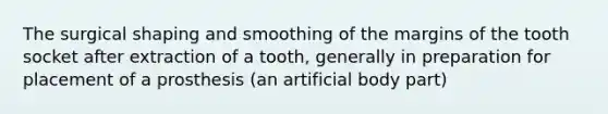 The surgical shaping and smoothing of the margins of the tooth socket after extraction of a tooth, generally in preparation for placement of a prosthesis (an artificial body part)