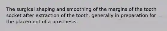 The surgical shaping and smoothing of the margins of the tooth socket after extraction of the tooth, generally in preparation for the placement of a prosthesis.