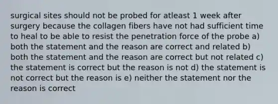 surgical sites should not be probed for atleast 1 week after surgery because the collagen fibers have not had sufficient time to heal to be able to resist the penetration force of the probe a) both the statement and the reason are correct and related b) both the statement and the reason are correct but not related c) the statement is correct but the reason is not d) the statement is not correct but the reason is e) neither the statement nor the reason is correct