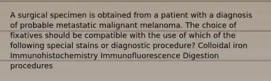 A surgical specimen is obtained from a patient with a diagnosis of probable metastatic malignant melanoma. The choice of fixatives should be compatible with the use of which of the following special stains or diagnostic procedure? Colloidal iron Immunohistochemistry Immunofluorescence Digestion procedures