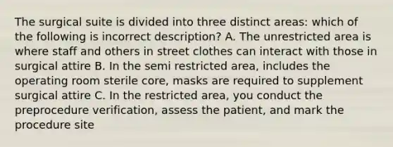 The surgical suite is divided into three distinct areas: which of the following is incorrect description? A. The unrestricted area is where staff and others in street clothes can interact with those in surgical attire B. In the semi restricted area, includes the operating room sterile core, masks are required to supplement surgical attire C. In the restricted area, you conduct the preprocedure verification, assess the patient, and mark the procedure site