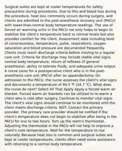Surgical suites are kept at cooler temperatures for safety precautions during procedures. Due to this and blood loss during the procedure, heat loss commonly occurs during surgery, and clients are admitted to the post-anesthesia recovery unit (PACU) with lower-than-normal body temperature readings. The use of forced air warming units in the PACU not only helps to begin to stabilize the client's temperature back to normal levels but also provides comfort for the client. Assessment data including level of consciousness, temperature, pulse, respirations, oxygen saturation and blood pressure are documented frequently. Clients must reach discharge criteria before moving to a regular care unit. Criteria for discharge may include stable vital signs, normal body temperature, return of reflexes (if general anesthesia), ability to tolerate fluids, and adequate urine output. A nurse cares for a postoperative client who is in the post-anesthesia care unit (PACU) after an appendectomy. On admission to the PACU, the nurse assesses the client's vital signs and documents a temperature of 94.5 ℉ (34.7 ℃). What does the nurse do next? Select All That Apply Apply a forced warm air blanket. Forced warm air blankets can be utilized to re-warm a client who is cold after surgery. Continue to monitor vital signs. The client's vital signs should continue to be monitored until the client meets discharge criteria. NOT: Contact the primary provider. The primary care provider should be notified if the client's temperature does not begin to stabilize after being in the PACU for one to two hours. Turn up the room's thermostat. Adjusting the thermostat in the PACU will not help to improve a client's core temperature. Wait for the temperature to rise naturally. Because heat loss is common and surgical suites are kept at cooler temperatures, clients often need some assistance with returning to a normal body temperature.