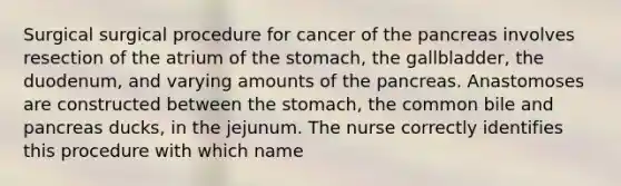 Surgical surgical procedure for cancer of the pancreas involves resection of the atrium of the stomach, the gallbladder, the duodenum, and varying amounts of the pancreas. Anastomoses are constructed between the stomach, the common bile and pancreas ducks, in the jejunum. The nurse correctly identifies this procedure with which name