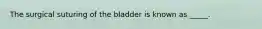 The surgical suturing of the bladder is known as _____.