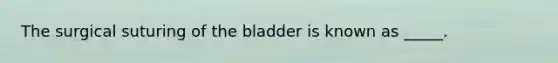 The surgical suturing of the bladder is known as _____.