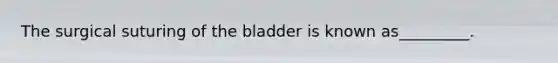 The surgical suturing of the bladder is known as_________.