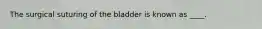 The surgical suturing of the bladder is known as ____.