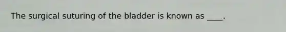 The surgical suturing of the bladder is known as ____.