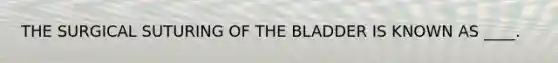 THE SURGICAL SUTURING OF THE BLADDER IS KNOWN AS ____.