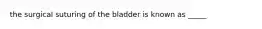 the surgical suturing of the bladder is known as _____