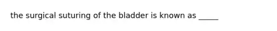 the surgical suturing of the bladder is known as _____