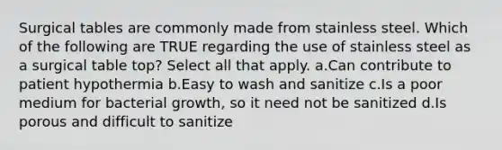 Surgical tables are commonly made from stainless steel. Which of the following are TRUE regarding the use of stainless steel as a surgical table top? Select all that apply. a.Can contribute to patient hypothermia b.Easy to wash and sanitize c.Is a poor medium for bacterial growth, so it need not be sanitized d.Is porous and difficult to sanitize
