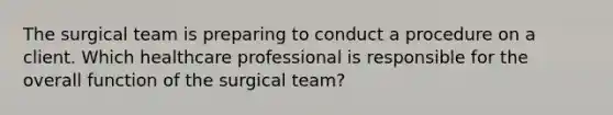 The surgical team is preparing to conduct a procedure on a client. Which healthcare professional is responsible for the overall function of the surgical team?