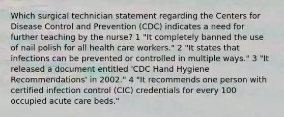 Which surgical technician statement regarding the Centers for Disease Control and Prevention (CDC) indicates a need for further teaching by the nurse? 1 "It completely banned the use of nail polish for all health care workers." 2 "It states that infections can be prevented or controlled in multiple ways." 3 "It released a document entitled 'CDC Hand Hygiene Recommendations' in 2002." 4 "It recommends one person with certified infection control (CIC) credentials for every 100 occupied acute care beds."