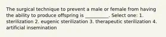 The surgical technique to prevent a male or female from having the ability to produce offspring is __________. Select one: 1. sterilization 2. eugenic sterilization 3. therapeutic sterilization 4. artificial insemination