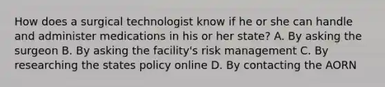 How does a surgical technologist know if he or she can handle and administer medications in his or her state? A. By asking the surgeon B. By asking the facility's risk management C. By researching the states policy online D. By contacting the AORN