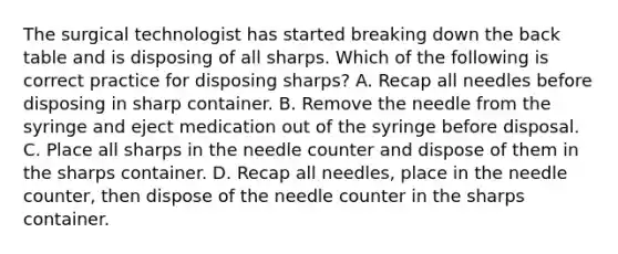 The surgical technologist has started breaking down the back table and is disposing of all sharps. Which of the following is correct practice for disposing sharps? A. Recap all needles before disposing in sharp container. B. Remove the needle from the syringe and eject medication out of the syringe before disposal. C. Place all sharps in the needle counter and dispose of them in the sharps container. D. Recap all needles, place in the needle counter, then dispose of the needle counter in the sharps container.