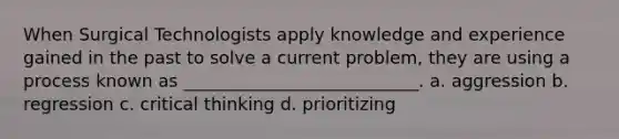 When Surgical Technologists apply knowledge and experience gained in the past to solve a current problem, they are using a process known as ___________________________. a. aggression b. regression c. critical thinking d. prioritizing