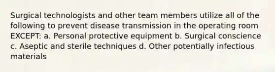 Surgical technologists and other team members utilize all of the following to prevent disease transmission in the operating room EXCEPT: a. ​Personal protective equipment b. ​Surgical conscience c. ​Aseptic and sterile techniques d. ​Other potentially infectious materials